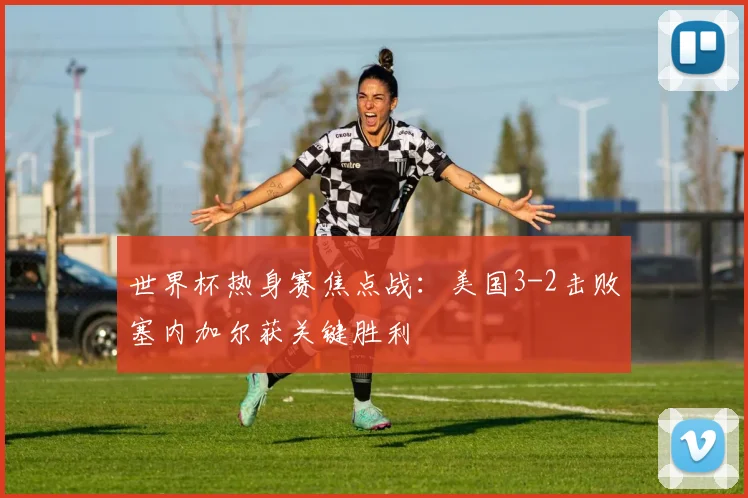 世界杯热身赛焦点战：美国3-2击败塞内加尔获关键胜利