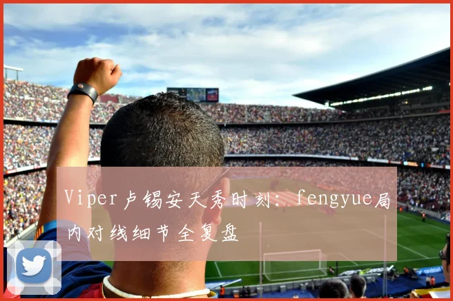 Viper卢锡安天秀时刻：fengyue局内对线细节全复盘
