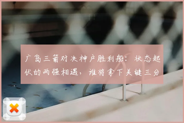 广岛三箭对决神户胜利船：状态起伏的两强相遇，谁将拿下关键三分？