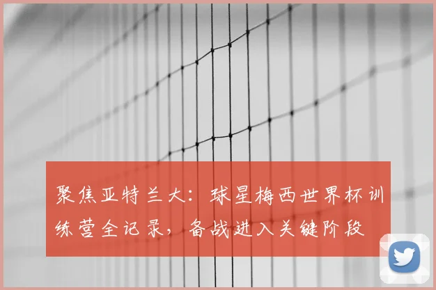聚焦亚特兰大:球星梅西世界杯训练营全记录,备战进入关键阶段