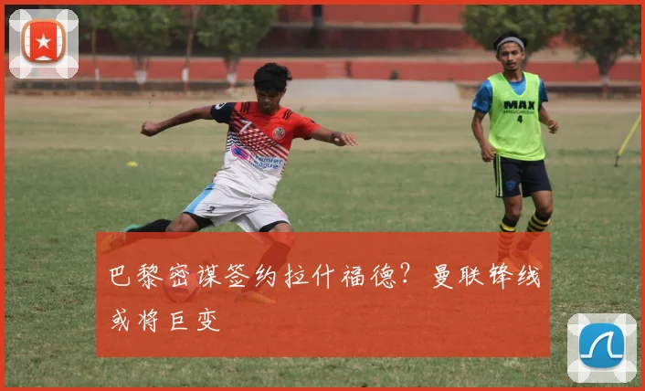 巴黎密谋签约拉什福德？曼联锋线或将巨变