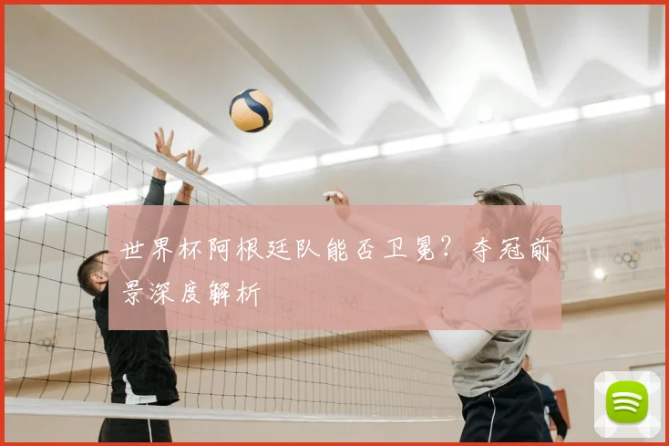 世界杯阿根廷队能否卫冕？夺冠前景深度解析