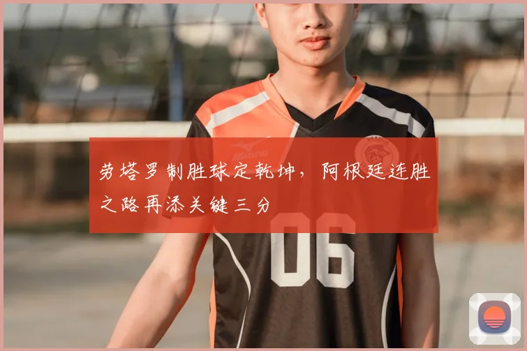 劳塔罗制胜球定乾坤,阿根廷连胜之路再添关键三分