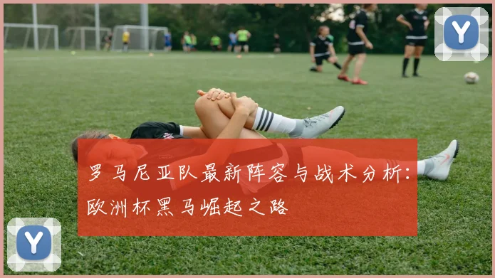 罗马尼亚队最新阵容与战术分析：欧洲杯黑马崛起之路