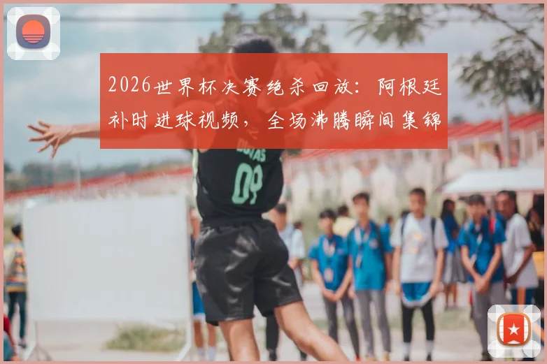 2026世界杯决赛绝杀回放：阿根廷补时进球视频，全场沸腾瞬间集锦